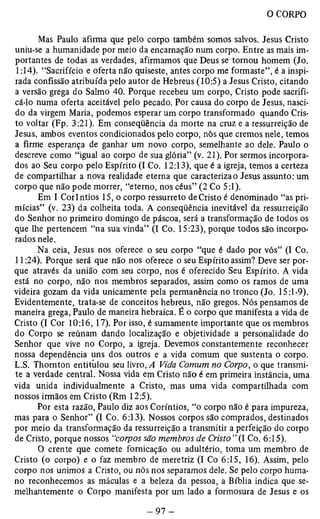 Mas Paulo afirma que pelo corpo também somos salvos. Jesus Cristo 
uniu-se a humanidade por meio da encarnação num corpo. Entre as mais im­portantes 
de todas as verdades, afirmamos que Deus se tornou homem (Jo. 
1:14). “Sacrifício e oferta não quiseste, antes corpo me formaste”, é a inspi­rada 
confissão atribuída pelo autor de Hebreus (10:5) a Jesus Cristo, citando 
a versão grega do Salmo 40. Porque recebeu um corpo, Cristo pode sacrifi­cá- 
lo numa oferta aceitável pelo pecado. Por causa do corpo de Jesus, nasci­do 
da virgem Maria, podemos esperar um corpo transformado quando Cris­to 
voltar (Fp. 3:21). Em conseqüência da morte na cruz e a ressurreição de 
Jesus, ambos eventos condicionados pelo corpo, nós que cremos nele, temos 
a firme esperança de ganhar um novo corpo, semelhante ao dele. Paulo o 
descreve como “igual ao corpo de sua glória” (v. 21). Por sermos incorpora­dos 
ao Seu corpo pelo Espírito (I Co. 12:13), que é a igreja, temos a certeza 
de compartilhar a nova realidade eterna que caracteriza o Jesus assunto: um 
corpo que não pode morrer, “eterno, nos céus” (2 Co 5:1). 
Em I Coríntios 15, o corpo ressurreto de Cristo é denominado “as pri-mícias” 
(v. 23) da colheita toda. A conseqüência inevitável da ressurreição 
do Senhor no primeiro domingo de páscoa, será a transformação de todos os 
que lhe pertencem “na sua vinda” (I Co. 15:23), porque todos são incorpo­rados 
nele. 
Na ceia, Jesus nos oferece o seu corpo “que é dado por vós” (I Co. 
11:24). Porque será que não nos oferece o seu Espírito assim? Deve ser por­que 
através da união com seu corpo, nos é oferecido Seu Espírito. A vida 
está no corpo, não nos membros separados, assim como os ramos de uma 
videira gozam da vida unicamente pela permanência no tronco (Jo. 15:1-9). 
Evidentemente, trata-se de conceitos hebreus, não gregos. Nós pensamos de 
maneira grega, Paulo de maneira hebraica. É o corpo que manifesta a vida de 
Cristo (I Cor 10:16,17). Por isso, é sumamente importante que os membros 
do Corpo se reúnam dando localização e objetividade a personalidade do 
Senhor que vive no Corpo, a igreja. Devemos constantemente reconhecer 
nossa dependência uns dos outros e a vida comum que sustenta o corpo. 
L.S. Thornton entitiilou seu livro, A Vida Comum no Corpo, o que transmi­te 
a verdade central. Nossa vida em Cristo não é em primeira instância, uma 
vida unida individualmente a Cristo, mas uma vida compartilhada com 
nossos irmãos em Cristo (Rm 12:5). 
Por esta razão, Paulo diz aos Coríntios, “o corpo não é para impureza, 
mas para o Senhor” (I Co. 6:13). Nossos corpos são comprados, destinados 
por meio da transformação da ressurreição a transmitir a perfeição do corpo 
de Cristo, porque nossos “corpos são membros de Cristo”(1 Co. 6:15). 
O crente que comete fornicação ou adultério, toma um membro de 
Cristo (o corpo) e o faz membro de meretriz (I Co 6:15, 16). Assim, pelo 
corpo nos unimos a Cristo, ou nós nos separamos dele. Se pelo corpo huma­no 
reconhecemos as máculas e a beleza da pessoa, a Bíblia indica que se­melhantemente 
o Corpo manifesta por um lado a formosura de Jesus e os 
 