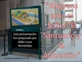 "Alegraos ante el Señor: El Santuario y la Adoración" Créditos: Esta presentación fue preparada por Adán Luna Hernández ministeriorevive@hotmail.com 