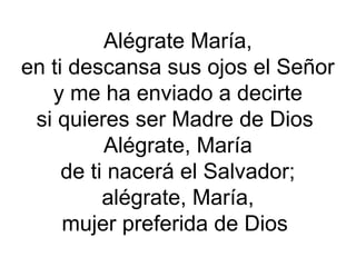 Alégrate María,
en ti descansa sus ojos el Señor
y me ha enviado a decirte
si quieres ser Madre de Dios
Alégrate, María
de ti nacerá el Salvador;
alégrate, María,
mujer preferida de Dios