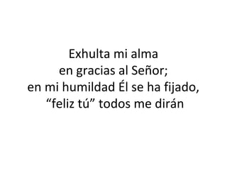  
Exhulta mi alma
en gracias al Señor;
en mi humildad Él se ha fijado,
 “feliz tú” todos me dirán
 