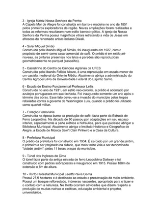 3 - Igreja Matriz Nossa Senhora da Penha
A Capela Mor de Alegre foi construída em barro e madeira no ano de 1851
pelos primeiros exploradores da região. Novas ampliações foram realizadas e
todas as reformas resultaram num estilo barroco-gótico. A igreja de Nossa
Senhora da Penha possui magníficos vitrais retratando a vida de Jesus em
afrescos do renomado artista indiano Diwali.

4 - Solar Miguel Simão
Construído pelo libanês Miguel Simão, foi inaugurado em 1927, com o
propósito de servir como casa comercial de café. O prédio é em estilo art-
noveau, as pinturas presentes nos tetos e paredes são reproduzidas
geometricamente no parquet (assoalho).

5 - Castelinho do Centro de Ciências Agrárias da UFES
Construído pelo libanês Felício Alcure, é uma reprodução em escala menor de
um castelo medieval do Oriente Médio. Atualmente abriga a administração do
Centro Agropecuário da Universidade Federal do Espírito Santo.

6 - Escola de Ensino Fundamental Professor Lellis
Construído no ano de 1931, em estilo neo-colonial, o prédio é adornado por
azulejos portugueses em sua fachada. Foi inaugurado somente um ano após o
término das obras. Esse fato deveu-se a invasão do município pelas tropas
rebeladas contra o governo de Washington Luís, quando o prédio foi utilizado
como quartel militar.

7 - Estação Ferroviária
Construída na época áurea da produção de café, fazia parte da Estrada de
Ferro Leopoldina. Na década de 90 passou por adaptações em seu espaço
interior, especialmente a parte elétrica e hidráulica, para que pudesse abrigar a
Biblioteca Municipal. Atualmente abriga o Instituto Histórico e Geográfico de
Alegre, a Escola de Música Sain't Clair Pinheiro e a Casa da Cultura.

8 - Prefeitura Municipal
O prédio da prefeitura foi construído em 1934. É cercado por um grande jardim,
o primeiro a ser projetado na cidade, que mais tarde viria a ser denominada
"cidade jardim", pelas 11 belas praças do município.

9 - Túnel dos Ingleses de Cima
O túnel fazia parte da antiga estrada de ferro Leopoldina Dailway e foi
construído com pedras sobrepostas e inaugurado em 1915. Possui 180m de
extensão e 6m de altura.

10 - Horto Florestal Municipal Laerth Paiva Gama
Possui 27,6 hectares e é destinado ao estudo e preservação do meio ambiente.
Possui um bosque reflorestado, inúmeras nascentes, apropriado para o lazer e
o contato com a natureza. No Horto ocorrem atividades que dizem respeito a
produção de mudas nativas e exóticas, educação ambiental e projetos
universitários.
 