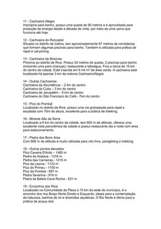 11 - Cachoeira Alegre
Imprópria para banho, possui uma queda de 90 metros e é aproveitada para
produção de energia desde a década de vinte, por meio de uma usina que
funciona até hoje.

12 - Cachoeira do Roncador
Situada no distrito de Celina, tem aproximadamente 87 metros de corredeiras
que formam algumas piscinas para banho. Também é utilizada para prática de
rapel e canyoning.

13 - Cachoeira de Braúnas
Próxima ao distrito de Rive. Possui 35 metros de queda, 2 piscinas para banho
(incluindo uma para crianças), restaurante e toboágua. Fica a cerca de 15 km
do centro da cidade. Está inserida em 6 mil m² de área verde. A cachoeira está
localizada há apenas 3 km da rodovia Cachoeiro/Alegre.

14 - Outras Cachoeiras
Cachoeira da Abundância – 2 km do centro
Cachoeira da Cutia – 3 km do centro
Cachoeira de Jerusalém – 5 km do centro
Cachoeira do São Francisco do Café - 7km do centro

15 - Pico do Pombal
Localizado no distrito de Rive, possui uma via grampeada para rapel e
escalada com 70m de altura, excelente para a prática de trekking.

16 - Mirante Alto da Serra
Localizado a 6 km do centro da cidade, tem 600 m de altitude, oferece uma
excelente vista panorâmica da cidade e possui restaurante dia e noite com área
para estacionamento.

17 - Pedra dos Bons Ares
Com 600 m de altitude é muito utilizada para vôo livre, paragliding e trekking.

18 - Outros pontos elevados
Pico Caveira D'Anta – 1480 m
Pedra da Arataca - 1316 m
Pedra das Carneiras - 1219 m
Pico da Lesma - 1123 m
Pico do Pirineu - 1100 m
Pico do Pombal - 997 m
Pedra Severina - 916 m
Pedra da Baleia Cava Rocha - 531 m

19 - Encontros dos Rios
Localizado na Comunidade da Placa a 15 km da sede do município, é o
encontro dos rios Braço Norte Direito e Esquerdo, ideais para a contemplação
da natureza, banhos de rio e diversões aquáticas. O Rio Norte é ótimo para a
prática de acqua raid.
 