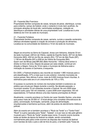 20 - Fazenda São Francisco
Propriedade familiar composta de casas, tanques de peixe, alambique, currais
para ordenha, campo de futebol, onde o visitante é muito bem acolhido. As
principais atrações do local são: caminhadas ecológicas, visitação ao
alambique e atividades diárias de uma propriedade rural. Localiza-se à uma
distância de 5 km da sede do município.

21 - Fazenda Fortaleza
Propriedade familiar composta de casas, serraria, currais e casarão centenário.
Oferece atividades ligadas à criação de animais e produção de alimentos.
Localiza-se na comunidade de Sobreira a 15 km da sede do município.



Alegre se encontra na Serra do Caparaó, divisa com Ibitirama, distante 33 km
da sede municipal, 228 km de Vitória, capital do Espírito Santo, 407 km de Belo
Horizonte (MG), 402 km do Rio de Janeiro (RJ), 737 km de São Paulo (SP),
1.136 km de Brasília (DF) e 838 km de Vitória da Conquista (BA).
Quem vem de Minas pela BR-262 (Belo Horizonte - Vitória) deve entrar à
direita no trevo de Iúna. Depois de passar por esta cidade, continuar em
direção a Alegre. Cerca de 10 km após o município de Ibitirama está a
indicação do acesso à Cachoeira, à esquerda.

Em 2005, o Festival emplacou seu recorde ao receber 1.880 músicas para a
pré-classificação, 57% a mais que no ano anterior, incluindo inscrições de
outros países. Nos últimos 5 anos, mais de 6.000 músicas foram inscritas. A
estimativa para este ano é um crescimento de 10% a 15%.

O sucesso no aumento do número de inscrições também é extensivo ao
público que circula por Alegre durante o evento. Na década passada, o
município recebia 10 mil visitantes durante o Festival. No ano 2000 esse
número subiu para 100 mil visitantes, e para 2006 eram esperados 150 mil
espectadores. O Festival oferece uma das maiores premiações do Brasil.

Atualmente, o evento acontece no Centro de Lazer Geraldo Santos, uma área
que possui mais de 30.000 m². O local abriga uma completa infra-estrutura de
palco, sonorização, iluminação, camarote, praça de alimentação,
arquibancadas e banheiros químicos, além de postos de atendimento médico e
policial.

Além do evento em si também acontece o "Rock da Tarde" e o "Tarde Folia".
"Rock" é a gíria capixaba para "festa", "balada", e é por isso (e não pelo gênero
musical) que o "Rock da Tarde" recebe esse nome. O evento ocorre durante
todas as tardes da época do festival na cidade, sendo comandado
normalmente pelo palco onde ocorrem as disputas das músicas do festival
(com bandas de todo o país e até de fora do país), e também pela "Casa da
 