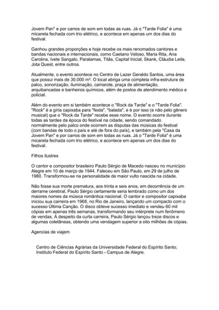 Jovem Pan" e por carros de som em todas as ruas. Já o "Tarde Folia" é uma
micareta fechada com trio elétrico, e acontece em apenas um dos dias do
festival.

Ganhou grandes proporções e hoje recebe os mais renomados cantores e
bandas nacionais e internacionais, como Caetano Veloso, Maria Rita, Ana
Carolina, Ivete Sangalo, Paralamas, Titãs, Capital Inicial, Skank, Cláudia Leite,
Jota Quest, entre outros.

Atualmente, o evento acontece no Centro de Lazer Geraldo Santos, uma área
que possui mais de 30.000 m². O local abriga uma completa infra-estrutura de
palco, sonorização, iluminação, camarote, praça de alimentação,
arquibancadas e banheiros químicos, além de postos de atendimento médico e
policial.

Além do evento em si também acontece o "Rock da Tarde" e o "Tarde Folia".
"Rock" é a gíria capixaba para "festa", "balada", e é por isso (e não pelo gênero
musical) que o "Rock da Tarde" recebe esse nome. O evento ocorre durante
todas as tardes da época do festival na cidade, sendo comandado
normalmente pelo palco onde ocorrem as disputas das músicas do festival
(com bandas de todo o país e até de fora do país), e também pela "Casa da
Jovem Pan" e por carros de som em todas as ruas. Já o "Tarde Folia" é uma
micareta fechada com trio elétrico, e acontece em apenas um dos dias do
festival.

Filhos ilustres

O cantor e compositor brasileiro Paulo Sérgio de Macedo nasceu no município
Alegre em 10 de março de 1944. Faleceu em São Paulo, em 29 de julho de
1980. Transformou-se na personalidade de maior vulto nascida na cidade.

Não fosse sua morte prematura, aos trinta e seis anos, em decorrência de um
derrame cerebral, Paulo Sérgio certamente seria lembrado como um dos
maiores nomes da música romântica nacional. O cantor e compositor capixaba
iniciou sua carreira em 1968, no Rio de Janeiro, lançando um compacto com o
sucesso Última Canção. O disco obteve sucesso imediato e vendeu 60 mil
cópias em apenas três semanas, transformando seu intérprete num fenômeno
de vendas. A despeito da curta carreira, Paulo Sérgio lançou treze discos e
algumas coletâneas, obtendo uma vendagem superior a oito milhões de cópias.

Agencias de viajem


  Centro de Ciências Agrárias da Universidade Federal do Espírito Santo;
  Instituto Federal do Espírito Santo - Campus de Alegre.
 