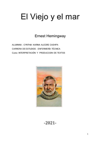 1
El Viejo y el mar
Ernest Hemingway
ALUMNNA : CYNTHIA KARINA ALEGRE CASHPA
CARRERA DE ESTUDIOS : ENFERMERÍA TÉCNICA
Curso: INTERPRETACIÓN Y PRODUCCION DE TEXTOS
-2021-
 