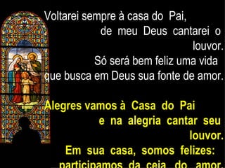 Voltarei sempre à casa do  Pai,  de  meu  Deus  cantarei  o  louvor. Só será bem feliz uma vida  que busca em Deus sua fonte de amor. Alegres vamos à  Casa  do  Pai  e  na  alegria  cantar  seu  louvor. Em  sua  casa,  somos  felizes:  participamos  da  ceia  do  amor. 