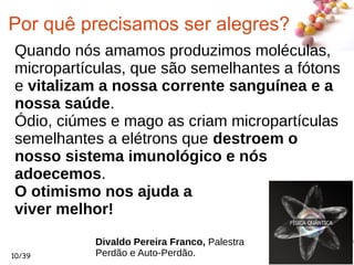#
10/39
Por quê precisamos ser alegres?
Quando nós amamos produzimos moléculas,
micropartículas, que são semelhantes a fótons
e vitalizam a nossa corrente sanguínea e a
nossa saúde.
Ódio, ciúmes e mago as criam micropartículas
semelhantes a elétrons que destroem o
nosso sistema imunológico e nós
adoecemos.
O otimismo nos ajuda a
viver melhor!
Divaldo Pereira Franco, Palestra
Perdão e Auto-Perdão.
 