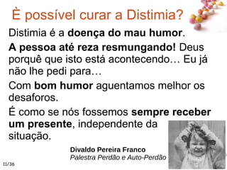#
È possível curar a Distimia?
Distimia é a doença do mau humor.
A pessoa até reza resmungando! Deus
porquê que isto está acontecendo… Eu já
não lhe pedi para…
Com bom humor aguentamos melhor os
desaforos.
É como se nós fossemos sempre receber
um presente, independente da
situação.
Divaldo Pereira Franco
Palestra Perdão e Auto-Perdão
11/36
 