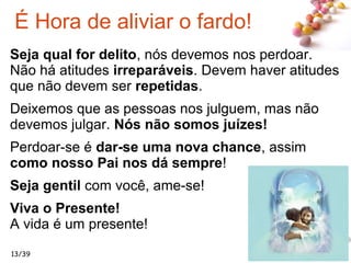 #
Seja qual for delito, nós devemos nos perdoar.
Não há atitudes irreparáveis. Devem haver atitudes
que não devem ser repetidas.
Deixemos que as pessoas nos julguem, mas não
devemos julgar. Nós não somos juízes!
Perdoar-se é dar-se uma nova chance, assim
como nosso Pai nos dá sempre!
Seja gentil com você, ame-se!
Viva o Presente!
A vida é um presente!
13/39
É Hora de aliviar o fardo!
 