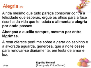#
17/39
Alegria 2/2
Ainda mesmo que tudo pareça conspirar contra a
felicidade que esperas, ergue os olhos para a face
risonha da vida que te rodeia e alimenta a alegria
por onde passes.
Abençoa e auxilia sempre, mesmo por entre
lágrimas.
A rosa oferece perfume sobre a garra do espinho e
a alvorada aguarda, generosa, que a noite cesse
para renovar-se diariamente, em festa de amor e
luz.
Espírito Meimei
(Psicografia Chico Xavier)
 