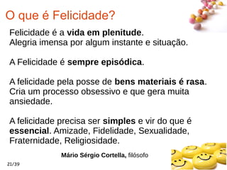 #
21/39
O que é Felicidade?
Felicidade é a vida em plenitude.
Alegria imensa por algum instante e situação.
A Felicidade é sempre episódica.
A felicidade pela posse de bens materiais é rasa.
Cria um processo obsessivo e que gera muita
ansiedade.
A felicidade precisa ser simples e vir do que é
essencial. Amizade, Fidelidade, Sexualidade,
Fraternidade, Religiosidade.
Mário Sérgio Cortella, filósofo
 