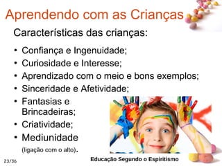 #
Características das crianças:
 Confiança e Ingenuidade;
 Curiosidade e Interesse;
 Aprendizado com o meio e bons exemplos;
 Sinceridade e Afetividade;
 Fantasias e
Brincadeiras;
 Criatividade;
 Mediunidade
(ligação com o alto).
23/36
Aprendendo com as Crianças
Educação Segundo o Espiritismo
 