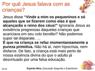 #
25/36
Por quê Jesus falava com as
crianças?
Jesus disse “Vinde a mim os pequeninos e só
aqueles que se fizerem como elas é que
alcançarão o reino dos céus!” Ignoraria Jesus as
existência pregressas daquelas crianças que
acariciava em seu colo bendito? Não podemos
supor tal disparate. …
É que na criança se refaz momentaneamente a
pureza primitiva. Não há aí, nem hipocrisia, nem
disfarce. De fato, a criança está mais perto de
nossa essência divina do que o adulto já
desvirtuado por uma falsa educação.
Espírito Miro, Educação Segundo o Espiritismo
 