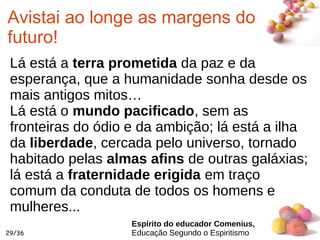 #
29/36
Avistai ao longe as margens do
futuro!
Lá está a terra prometida da paz e da
esperança, que a humanidade sonha desde os
mais antigos mitos…
Lá está o mundo pacificado, sem as
fronteiras do ódio e da ambição; lá está a ilha
da liberdade, cercada pelo universo, tornado
habitado pelas almas afins de outras galáxias;
lá está a fraternidade erigida em traço
comum da conduta de todos os homens e
mulheres...
Espírito do educador Comenius,
Educação Segundo o Espiritismo
 