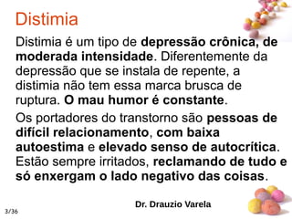 #
Distimia
Distimia é um tipo de depressão crônica, de
moderada intensidade. Diferentemente da
depressão que se instala de repente, a
distimia não tem essa marca brusca de
ruptura. O mau humor é constante.
Os portadores do transtorno são pessoas de
difícil relacionamento, com baixa
autoestima e elevado senso de autocrítica.
Estão sempre irritados, reclamando de tudo e
só enxergam o lado negativo das coisas.
Dr. Drauzio Varela
3/36
 