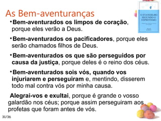 #

Bem-aventurados os limpos de coração,
porque eles verão a Deus.

Bem-aventurados os pacificadores, porque eles
serão chamados filhos de Deus.

Bem-aventurados os que são perseguidos por
causa da justiça, porque deles é o reino dos céus.

Bem-aventurados sois vós, quando vos
injuriarem e perseguiram e, mentindo, disserem
todo mal contra vós por minha causa.
Alegrai-vos e exultai, porque é grande o vosso
galardão nos céus; porque assim perseguiram aos
profetas que foram antes de vós.
As Bem-aventuranças
31/36
 