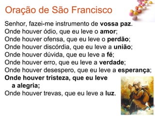 #
Senhor, fazei-me instrumento de vossa paz.
Onde houver ódio, que eu leve o amor;
Onde houver ofensa, que eu leve o perdão;
Onde houver discórdia, que eu leve a união;
Onde houver dúvida, que eu leve a fé;
Onde houver erro, que eu leve a verdade;
Onde houver desespero, que eu leve a esperança;
Onde houver tristeza, que eu leve
a alegria;
Onde houver trevas, que eu leve a luz.
Oração de São Francisco
 