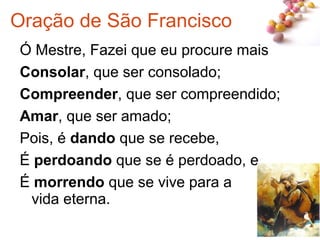 #
Ó Mestre, Fazei que eu procure mais
Consolar, que ser consolado;
Compreender, que ser compreendido;
Amar, que ser amado;
Pois, é dando que se recebe,
É perdoando que se é perdoado, e
É morrendo que se vive para a
vida eterna.
Oração de São Francisco
 