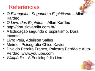 #
Referências
●
O Evangelho Segundo o Espiritismo – Allan
Kardec
●
O Livro dos Espíritos – Allan Kardec
●
http://drauziovarella.com.br/
●
A Educação segundo o Espiritismo, Dora
Incontri
●
Livro Psiu, Adeilson Salles
●
Meimei, Psicografia Chico Xavier
●
Divaldo Pereira Franco, Palestra Perdão e Auto-
Perdão, www.youtube.com
●
Wikipédia – A Enciclopédia Livre
 