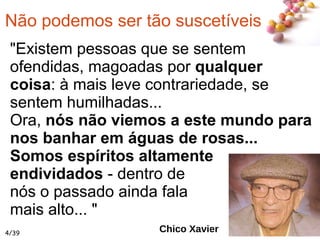 #
Não podemos ser tão suscetíveis
"Existem pessoas que se sentem
ofendidas, magoadas por qualquer
coisa: à mais leve contrariedade, se
sentem humilhadas...
Ora, nós não viemos a este mundo para
nos banhar em águas de rosas...
Somos espíritos altamente
endividados - dentro de
nós o passado ainda fala
mais alto... "
Chico Xavier4/39
 