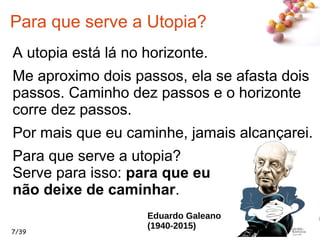 #
7/39
Para que serve a Utopia?
A utopia está lá no horizonte.
Me aproximo dois passos, ela se afasta dois
passos. Caminho dez passos e o horizonte
corre dez passos.
Por mais que eu caminhe, jamais alcançarei.
Para que serve a utopia?
Serve para isso: para que eu
não deixe de caminhar.
Eduardo Galeano
(1940-2015)
 