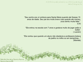 “ Seu sonho era vir embora para Santa Maria quando ele fizesse 15  anos de idade. Seu pai era muito bravo mas quando ele morreu, Juca sentiu muita falta.”  (Lis) “ Ele entrou na escola com 7 anos e gostava muito de jogar peão e bolita”.  ( Lauren) “ Ele contou que quando um aluno não obedecia a professora botava de joelho no milho ou em tampinhas...”  (Mariele) 