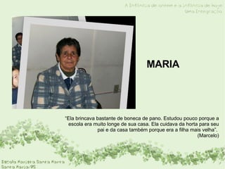MARIA “ Ela brincava bastante de boneca de pano. Estudou pouco porque a escola era muito longe de sua casa. Ela cuidava da horta para seu pai e da casa também porque era a filha mais velha”.  (Marcelo) 