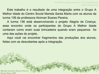 Este trabalho é o resultado de uma integração entre o Grupo A Melhor Idade do Centro Social Marista Santa Marta com os alunos da turma 136 da professora Alcimari Soares Pereira. A turma 136 está desenvolvendo o projeto Alegria de Criança, esse encontro onde os participantes do Grupo A Melhor Idade contaram como eram suas brincadeira quando eram pequenos  foi uma das ações do projeto. Aqui você vai encontrar fragmentos das produções dos alunos, feitas com as descobertas após a integração. 