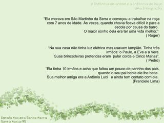 “ Ela morava em São Martinho da Serra e começou a trabalhar na roça com 7 anos de idade. Às vezes, quando chovia ficava difícil ir para a escola por causa do barro.  O maior sonho dela era ter uma vida melhor.”  ( Roger) “Na sua casa não tinha luz elétrica mas usavam lampião. Tinha três irmãos: o Paulo, a Eva e a Vera.  Suas brincadeiras preferidas eram  pular corda e Cinco Marias”.  ( Pedro) “ Ela tinha 10 irmãos e acha que faltou um pouco de carinho dos pais, quando o seu pai bebia ele lhe batia.  Sua melhor amiga era a Antônia Luci  e ainda tem contato com ela.  (Franciele Lima) 