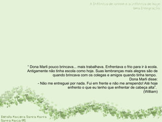 “ Dona Marli pouco brincava... mais trabalhava. Enfrentava o frio para ir à ecola. Antigamente não tinha escola como hoje. Suas lembranças mais alegres são de quando brincava com os colegas e amigos quando tinha tempo.  Dona Marli disse: - Não me entreguei por nada. Fui em frente e não me arrependo! Até hoje enfrento o que eu tenho que enfrentar de cabeça alta”.   (William) 