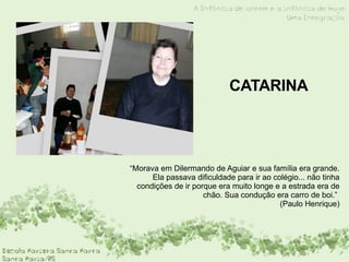 CATARINA “ Morava em Dilermando de Aguiar e sua família era grande. Ela passava dificuldade para ir ao colégio... não tinha condições de ir porque era muito longe e a estrada era de chão. Sua condução era carro de boi.”  (Paulo Henrique) 