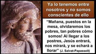 “Mañana, puestos en la
mesa, olvidaremos los
pobres, tan pobres cómo
somos! Al llegar a los
postres, Jesús entrará,
nos mirará, y se echará a
llorar” (J. Salvat-Papasseit)
Ya lo tenemos entreYa lo tenemos entre
nosotros y no somosnosotros y no somos
conscientes de elloconscientes de ello
 