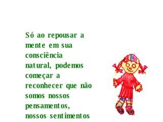 Só ao repousar a mente em sua consciência natural, podemos começar a reconhecer que não somos nossos pensamentos, nossos sentimentos nem nossas percepções.   