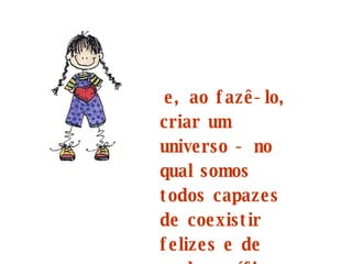 e, ao fazê-lo, criar um universo - no qual somos todos capazes de coexistir felizes e de modo pacífico -  