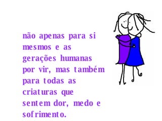 não apenas para si mesmos e as gerações humanas por vir, mas também para todas as criaturas que sentem dor, medo e sofrimento. 