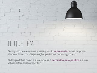 O que e?
O conjunto de elementos visuais que vão representar a sua empresa:
símbolo, fonte, cor, diagramação, grafismos, padronagem, etc.
O design define como a sua empresa é percebida pelo público e é um
valioso diferencial competitivo.
 