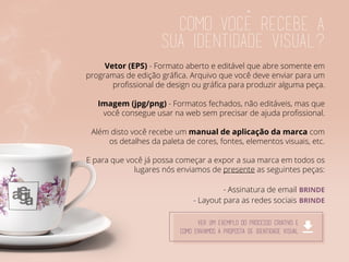Como voce recebe a
sua identidade visual?
Vetor (EPS) - Formato aberto e editável que abre somente em
programas de edição gráfica. Arquivo que você deve enviar para um
profissional de design ou gráfica para produzir alguma peça.
Imagem (jpg/png) - Formatos fechados, não editáveis, mas que
você consegue usar na web sem precisar de ajuda profissional.
Além disto você recebe um manual de aplicação da marca com
os detalhes da paleta de cores, fontes, elementos visuais, etc.
E para que você já possa começar a expor a sua marca em todos os
lugares nós enviamos de presente as seguintes peças:
- Assinatura de email BRINDE
- Layout para as redes sociais BRINDE
ver um exemplo do processo criativo e
como enviamos a proposta de identidade visual
 