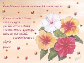Onde há conhecimento verdadeiro há sempre alegria.   Como a verdade é eterna, assim a alegria que dela deriva é eterna. Por isso, Deus é  aquele que reúne em si a verdade,  o conhecimento e a alegria.   Gandhi 