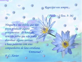 Regozijai-vos sempre...   ( Paulo – I Tess. 5: 16) Ninguém é tão infeliz que não  possa produzir alguns pensamentos  de bondade,  nem tão pobre que não possa distribuir alguns sorrisos  e boas palavras com seus  companheiros de luta cotidiana.  Emmanuel / F. C. Xavier 