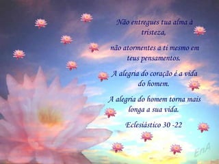 Não entregues tua alma à tristeza,  não atormentes a ti mesmo em teus pensamentos.  A alegria do coração é a vida do homem.  A alegria do homem torna mais longa a sua vida.  Eclesiástico 30 -22  