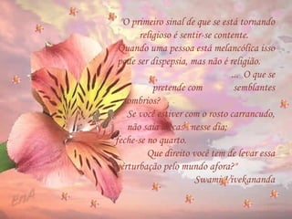 "O primeiro sinal de que se está tornando religioso é sentir-se contente.  Quando uma pessoa está melancólica isso pode ser dispepsia, mas não é religião.  ...  O que se pretende com  semblantes sombrios?  Se você estiver com o rosto carrancudo, não saia de casa nesse dia;  feche-se no quarto.  Que direito você tem de levar essa perturbação pelo mundo afora?"  Swami Vivekananda 