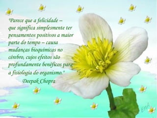"Parece que a felicidade –  que significa simplesmente ter pensamentos positivos a maior parte do tempo – causa mudanças bioquímicas no cérebro, cujos efeitos são profundamente benéficos para  a fisiologia do organismo."   Deepak Chopra 