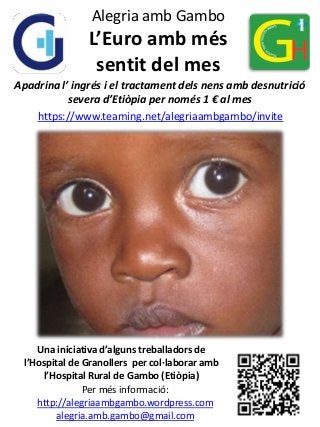 Alegria amb Gambo

L’Euro amb més
sentit del mes
Apadrina l’ ingrés i el tractament dels nens amb desnutrició
severa d’Etiòpia per només 1 € al mes
https://www.teaming.net/alegriaambgambo/invite

Una iniciativa d’alguns treballadors de
l’Hospital de Granollers per col·laborar amb
l’Hospital Rural de Gambo (Etiòpia)
Per més informació:
http://alegriaambgambo.wordpress.com
alegria.amb.gambo@gmail.com

 