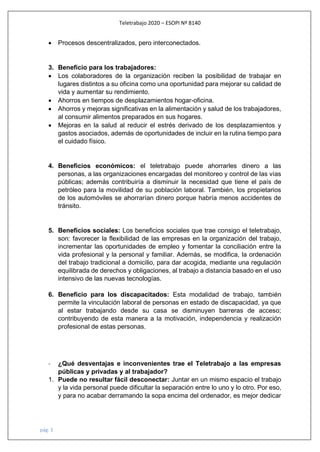 Teletrabajo 2020 – ESOPI Nº 8140
pág. 3
• Procesos descentralizados, pero interconectados.
3. Beneficio para los trabajadores:
• Los colaboradores de la organización reciben la posibilidad de trabajar en
lugares distintos a su oficina como una oportunidad para mejorar su calidad de
vida y aumentar su rendimiento.
• Ahorros en tiempos de desplazamientos hogar-oficina.
• Ahorros y mejoras significativas en la alimentación y salud de los trabajadores,
al consumir alimentos preparados en sus hogares.
• Mejoras en la salud al reducir el estrés derivado de los desplazamientos y
gastos asociados, además de oportunidades de incluir en la rutina tiempo para
el cuidado físico.
4. Beneficios económicos: el teletrabajo puede ahorrarles dinero a las
personas, a las organizaciones encargadas del monitoreo y control de las vías
públicas; además contribuiría a disminuir la necesidad que tiene el país de
petróleo para la movilidad de su población laboral. También, los propietarios
de los automóviles se ahorrarían dinero porque habría menos accidentes de
tránsito.
5. Beneficios sociales: Los beneficios sociales que trae consigo el teletrabajo,
son: favorecer la flexibilidad de las empresas en la organización del trabajo,
incrementar las oportunidades de empleo y fomentar la conciliación entre la
vida profesional y la personal y familiar. Además, se modifica, la ordenación
del trabajo tradicional a domicilio, para dar acogida, mediante una regulación
equilibrada de derechos y obligaciones, al trabajo a distancia basado en el uso
intensivo de las nuevas tecnologías.
6. Beneficio para los discapacitados: Esta modalidad de trabajo, también
permite la vinculación laboral de personas en estado de discapacidad, ya que
al estar trabajando desde su casa se disminuyen barreras de acceso;
contribuyendo de esta manera a la motivación, independencia y realización
profesional de estas personas.
- ¿Qué desventajas e inconvenientes trae el Teletrabajo a las empresas
públicas y privadas y al trabajador?
1. Puede no resultar fácil desconectar: Juntar en un mismo espacio el trabajo
y la vida personal puede dificultar la separación entre lo uno y lo otro. Por eso,
y para no acabar derramando la sopa encima del ordenador, es mejor dedicar
 