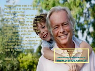 Vamos, ainda está em tempo. Pergunte a si mesmo, agora, neste momento: Qual foi a última vez em que eu disse "eu te amo" ao meu pai, minha mãe, meu amigo, meu filho, minha esposa, meu marido, meu sogro, minha sogra, meus avós, meus tios, primos, meu vizinho? Corra, pode ser que você os encontre sorrindo, esperando somente para ouvi-lo dizer, sorridente e comovido: "EU TE AMO!“ ARNEYDE T. MARCHESCHI Música: Yo-Yo Ma- Carinhoso Montagem: [email_address] www.pranos.com.br 