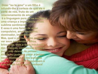 Dizer "eu te amo" a um filho é infundir-lhe a certeza de que ele é parte de nós, fruto de um relacionamento de amor;  é a linguagem pura de se ensinar a uma criança a importância desse sublime sentimento. E essa é uma forma de amor compulsivo, amor exclusivo, dominador, imperativo.  Mas, qual o pai ou a mãe que ao ver seus pequeninos filhos brincando, com a doce inocência das crianças, com aquele sorriso puro, não deixou de pensar: Ah! Se eu pudesse parar o tempo, neste momento, tê-los somente meus, que eles não crescessem e que um dia não fossem embora! 