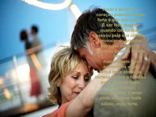 Amar é sentir um coração pulsando mais forte e alto que o seu.  É ser feliz mesmo quando um furacão passou pela sua cidade, provocando grandes estragos materiais, destruiu quase a cidade inteira, mas no meio dos escombros você tem a mais absoluta certeza de que o furacão pode destruir tudo, menos o amor; ao contrário, o amor pode se tornar mais sólido, mais forte.   