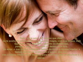 Dizer "eu te amo" é o mesmo que dizer: eu te aceito do jeitinho que você é, gorda, magra, com sua beleza, com sua feiúra, com seu corpo perfeito ou defeituoso, porque o amor só é sentido de dentro para fora.  No amor, o que conta é somente a beleza da alma, a riqueza interior; a beleza exterior se acaba com o passar dos ano,  mas a beleza interior só se modifica para melhorar, para amadurecer e é eterna.   
