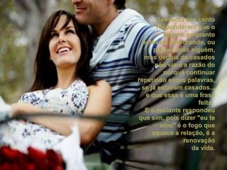 Sessenta por cento responderam que o faziam, enquanto estavam namorando, ou paquerando alguém, mas depois de casados não viam a razão do porquê continuar repetindo essas palavras, se já estavam casados... e que essa é uma frase feita.  E o restante respondeu que sim, pois dizer "eu te amo" é o fogo que aquece a relação, é a renovação da vida. 