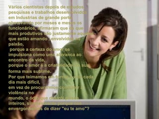Vários cientistas depois de estudos, pesquisas e trabalhos desenvolvidos em Industrias de grande porte, observando por meses e meses os funcionários, afirmaram que os que mais produtivos são justamente aqueles que estão amando , envolvidos na paixão, porque a certeza do amor os impulsiona como uma alavanca ao encontro da vida, porque o amor é a criatividade em sua forma mais sublime . Por que teimamos em tornar a vida cada dia mais difícil,  em vez de procurarmos combater a violência no mundo, o ódio que destrói paises inteiros, simplesmente porque nos envergonhamos de dizer "eu te amo"?   
